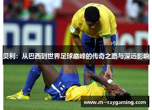 贝利：从巴西到世界足球巅峰的传奇之路与深远影响