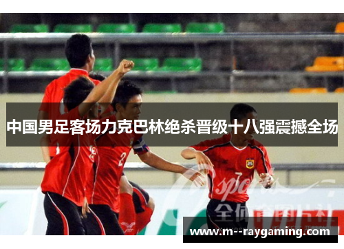 中国男足客场力克巴林绝杀晋级十八强震撼全场