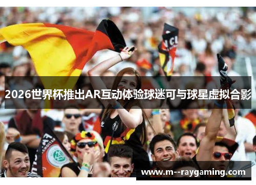 2026世界杯推出AR互动体验球迷可与球星虚拟合影