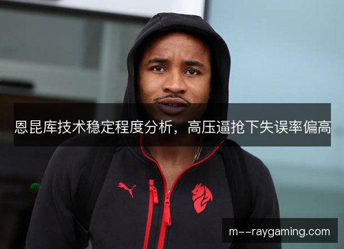 恩昆库技术稳定程度分析，高压逼抢下失误率偏高
