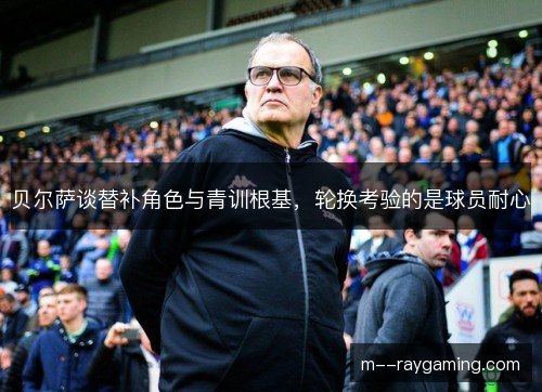 贝尔萨谈替补角色与青训根基，轮换考验的是球员耐心