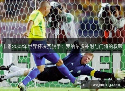 卡恩2002年世界杯决赛脱手：罗纳尔多补射与门将的救赎